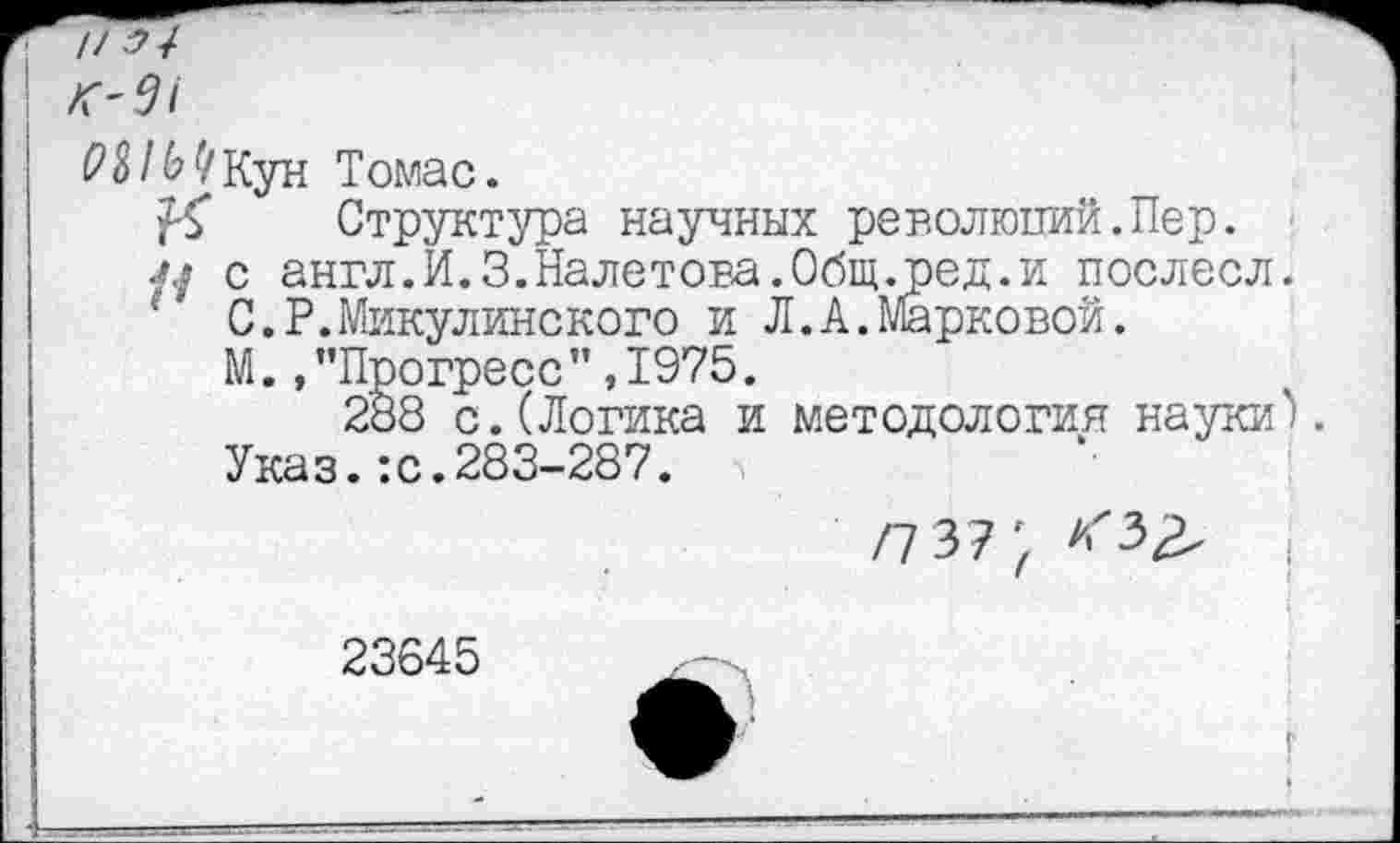 ﻿// ” Л''^/
Томас.
№ Структура научных революций.Пер.
л/ с англ.И.З.Налетова.Общ.ред.и послесл.
‘ С.Р.Микулинского и Л.А.Марковой.
М.,’’Прогресс" ,1975.
288 с. (Логика и методология науки'). Указ.:с.283-287.
/7 3?;	(!
23645